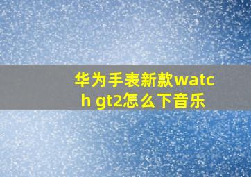 华为手表新款watch gt2怎么下音乐